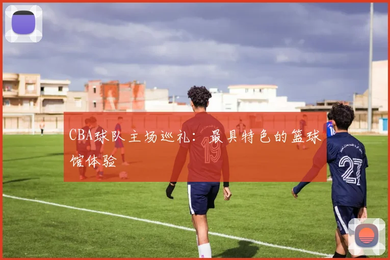 CBA球队主场巡礼：最具特色的篮球馆体验