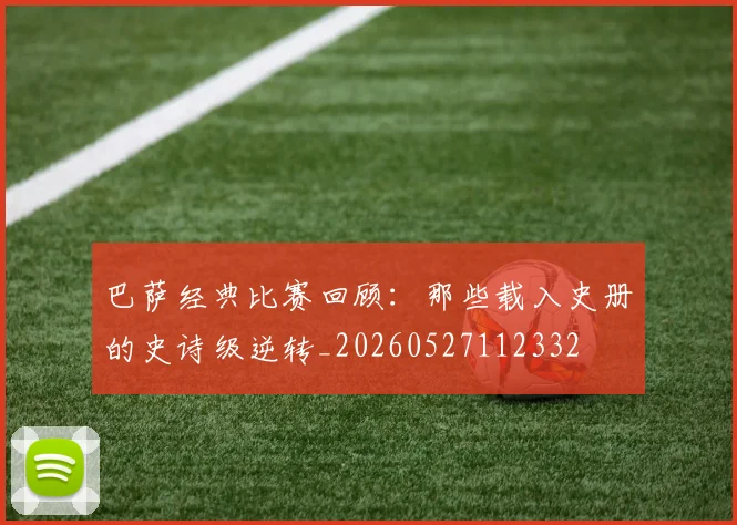 巴萨经典比赛回顾：那些载入史册的史诗级逆转_20260527112332
