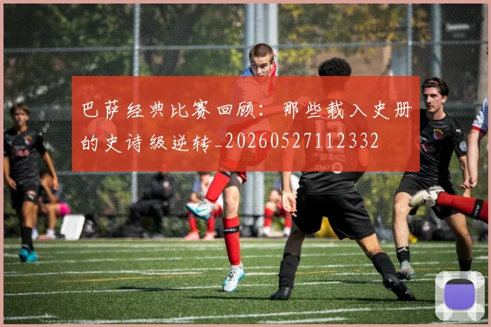 巴萨经典比赛回顾：那些载入史册的史诗级逆转_20260527112332