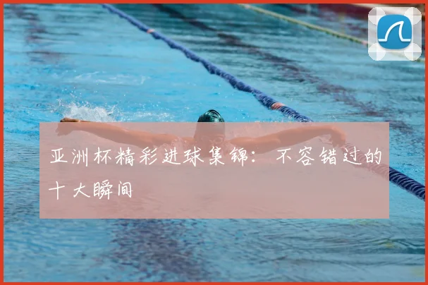 亚洲杯精彩进球集锦：不容错过的十大瞬间