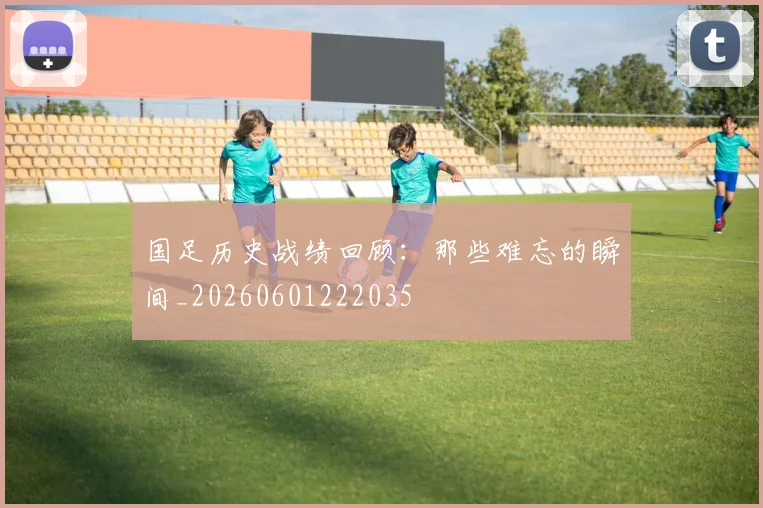 国足历史战绩回顾：那些难忘的瞬间_20260601222035
