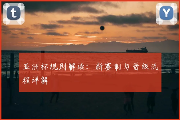 亚洲杯规则解读：新赛制与晋级流程详解