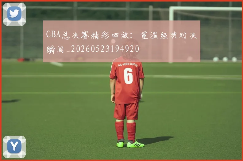 CBA总决赛精彩回放：重温经典对决瞬间_20260523194920
