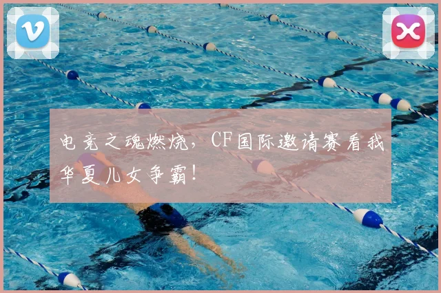 电竞之魂燃烧，CF国际邀请赛看我华夏儿女争霸！