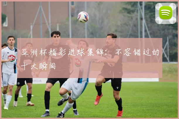亚洲杯精彩进球集锦：不容错过的十大瞬间