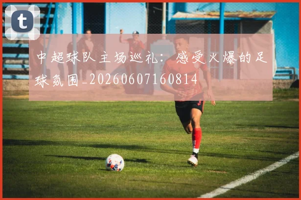 中超球队主场巡礼：感受火爆的足球氛围_20260607160814