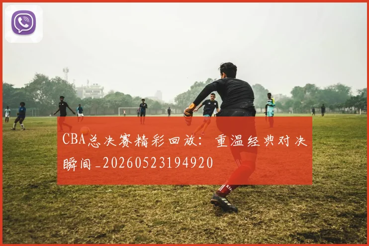CBA总决赛精彩回放：重温经典对决瞬间_20260523194920