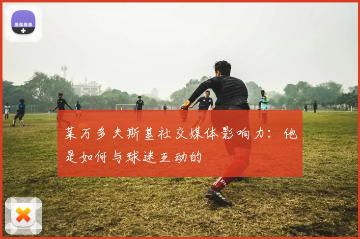 莱万多夫斯基社交媒体影响力：他是如何与球迷互动的